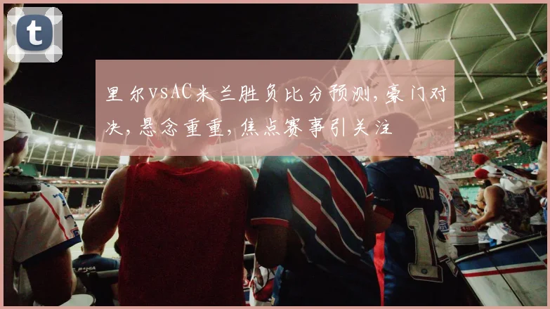 里尔vsAC米兰胜负比分预测,豪门对决,悬念重重,焦点赛事引关注